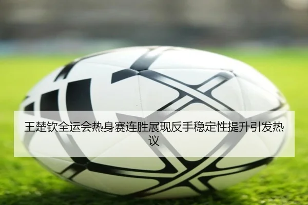 王楚钦全运会热身赛连胜展现反手稳定性提升引发热议